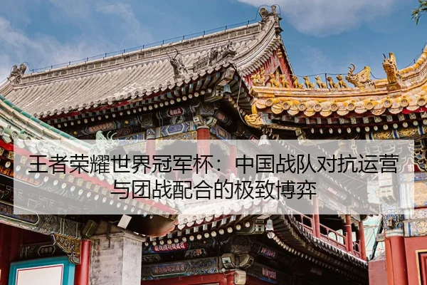 王者荣耀世界冠军杯：中国战队对抗运营与团战配合的极致博弈