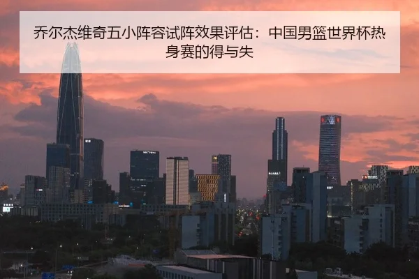 乔尔杰维奇五小阵容试阵效果评估：中国男篮世界杯热身赛的得与失