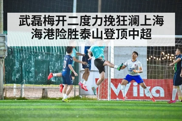 武磊梅开二度力挽狂澜上海海港险胜泰山登顶中超