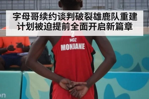 字母哥续约谈判破裂雄鹿队重建计划被迫提前全面开启新篇章